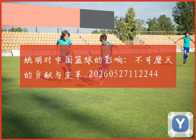 姚明对中国篮球的影响:不可磨灭的贡献与变革_20260527112244