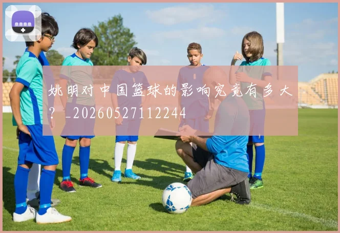 姚明对中国篮球的影响究竟有多大？_20260527112244