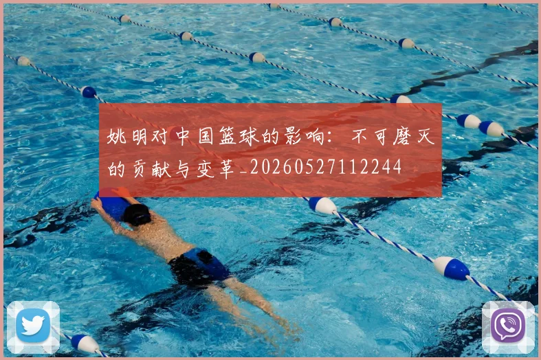 姚明对中国篮球的影响：不可磨灭的贡献与变革_20260527112244